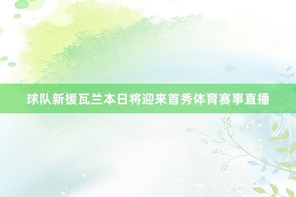 球队新援瓦兰本日将迎来首秀体育赛事直播