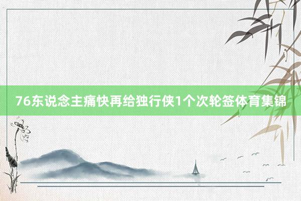 76东说念主痛快再给独行侠1个次轮签体育集锦