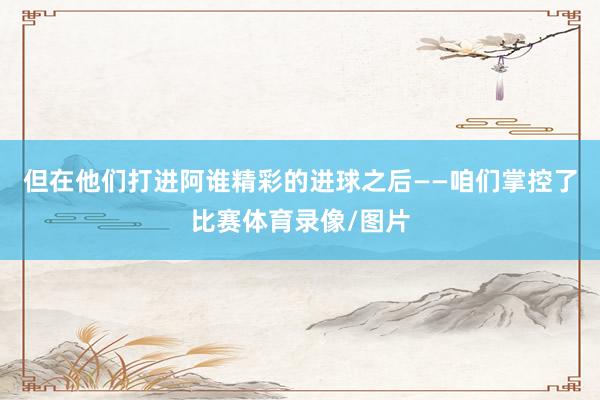 但在他们打进阿谁精彩的进球之后——咱们掌控了比赛体育录像/图片