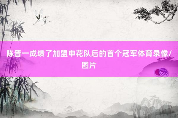 陈晋一成绩了加盟申花队后的首个冠军体育录像/图片