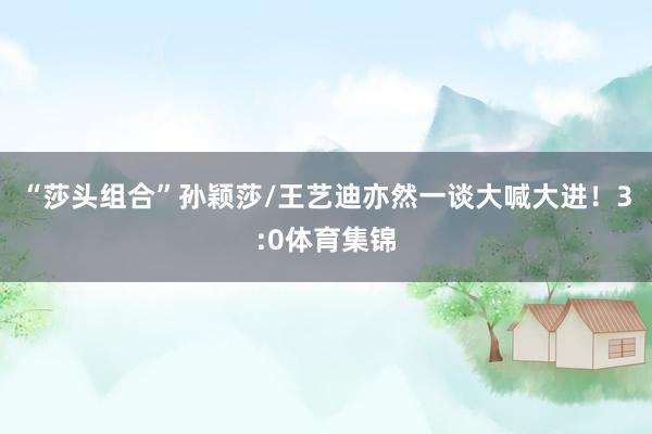 “莎头组合”孙颖莎/王艺迪亦然一谈大喊大进！3:0体育集锦