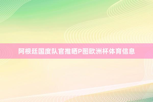 阿根廷国度队官推晒P图欧洲杯体育信息