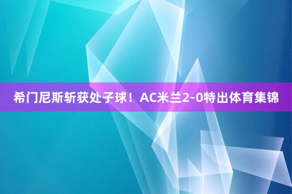 希门尼斯斩获处子球！AC米兰2-0特出体育集锦