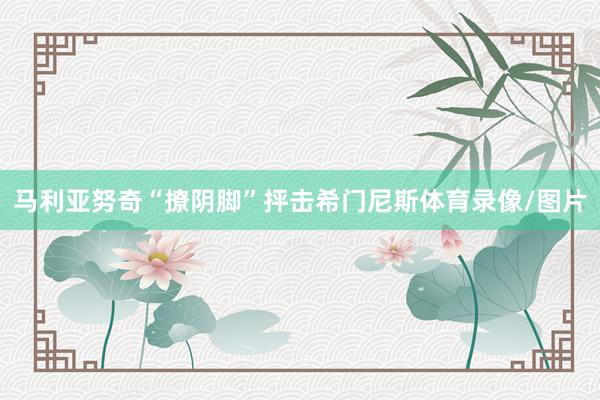 马利亚努奇“撩阴脚”抨击希门尼斯体育录像/图片