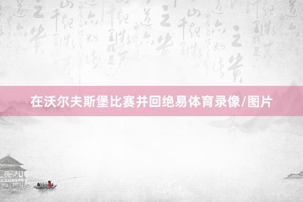 在沃尔夫斯堡比赛并回绝易体育录像/图片