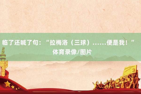 临了还喊了句：“拉梅洛（三球）……便是我！”    体育录像/图片
