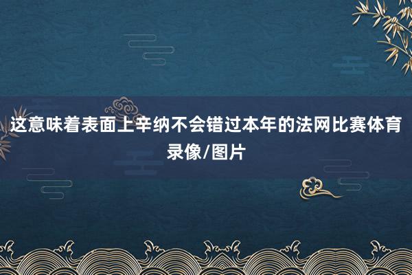 这意味着表面上辛纳不会错过本年的法网比赛体育录像/图片
