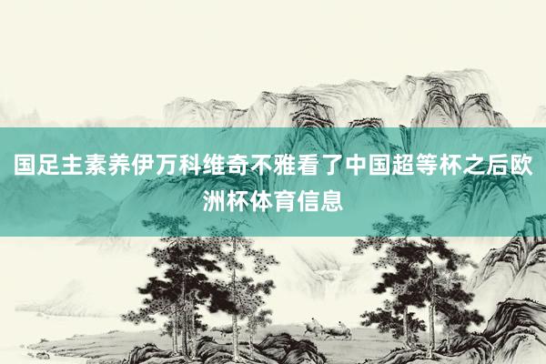 国足主素养伊万科维奇不雅看了中国超等杯之后欧洲杯体育信息