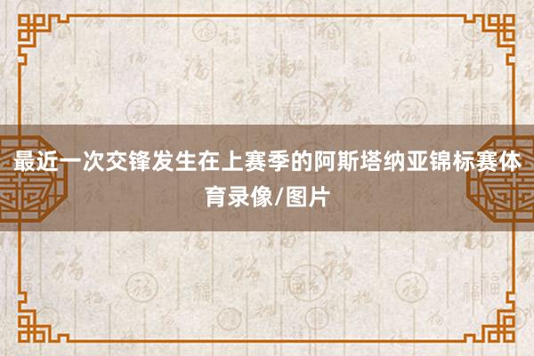 最近一次交锋发生在上赛季的阿斯塔纳亚锦标赛体育录像/图片