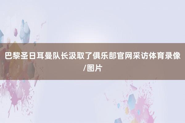 巴黎圣日耳曼队长汲取了俱乐部官网采访体育录像/图片