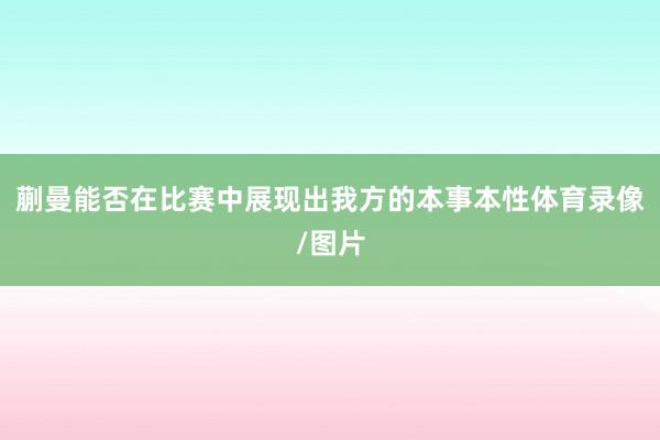 蒯曼能否在比赛中展现出我方的本事本性体育录像/图片