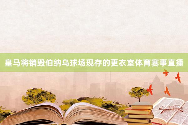 皇马将销毁伯纳乌球场现存的更衣室体育赛事直播