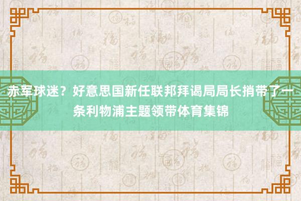 赤军球迷？好意思国新任联邦拜谒局局长捎带了一条利物浦主题领带体育集锦