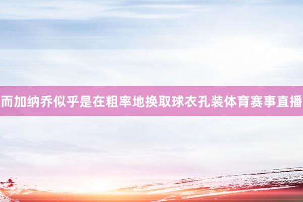 而加纳乔似乎是在粗率地换取球衣孔装体育赛事直播