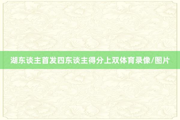 湖东谈主首发四东谈主得分上双体育录像/图片