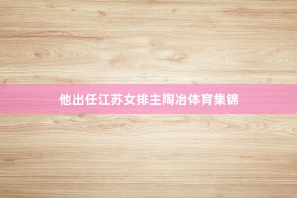 他出任江苏女排主陶冶体育集锦