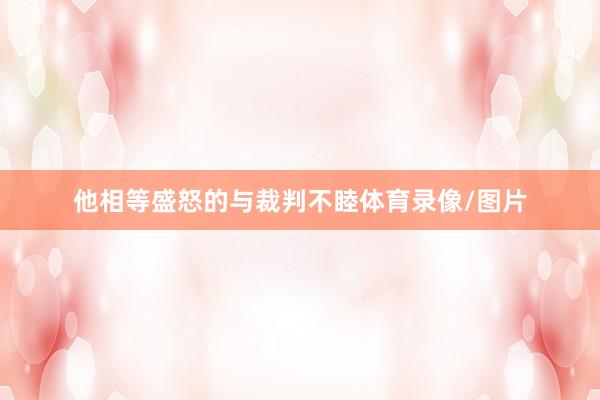 他相等盛怒的与裁判不睦体育录像/图片