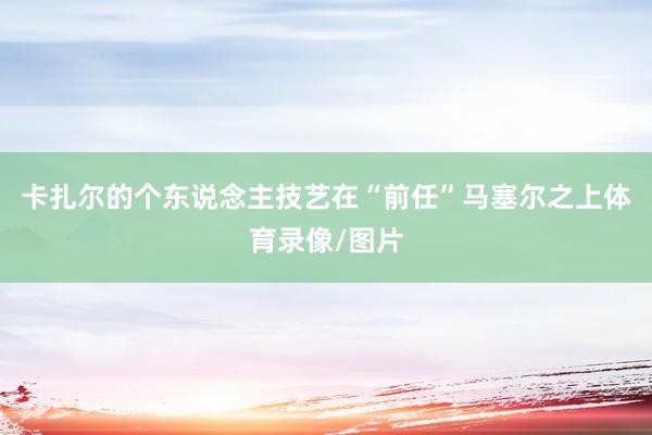 卡扎尔的个东说念主技艺在“前任”马塞尔之上体育录像/图片