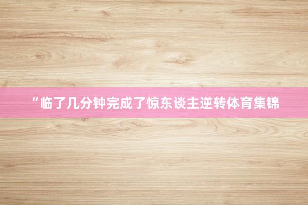 “临了几分钟完成了惊东谈主逆转体育集锦
