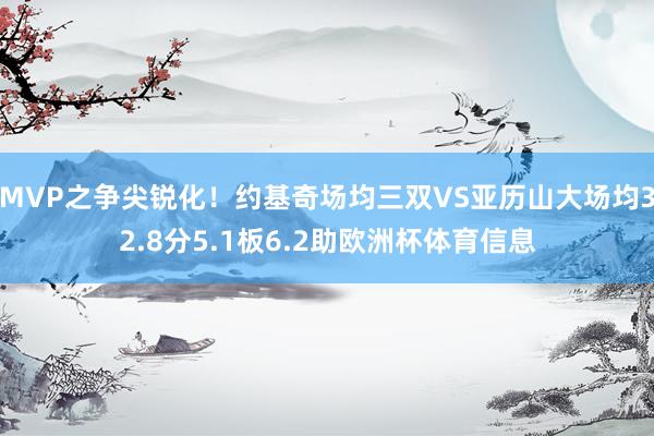MVP之争尖锐化！约基奇场均三双VS亚历山大场均32.8分5.1板6.2助欧洲杯体育信息