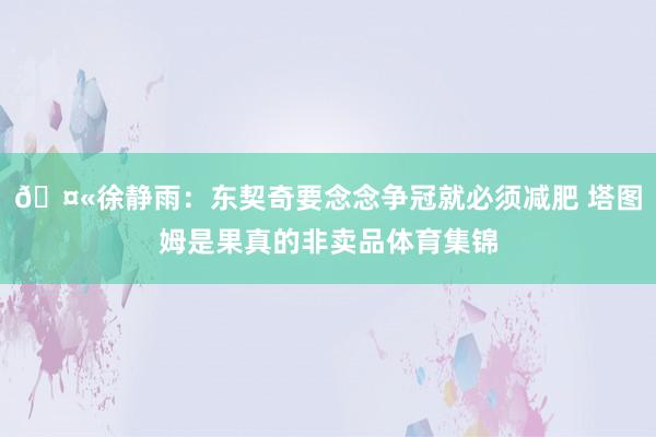 🤫徐静雨：东契奇要念念争冠就必须减肥 塔图姆是果真的非卖品体育集锦