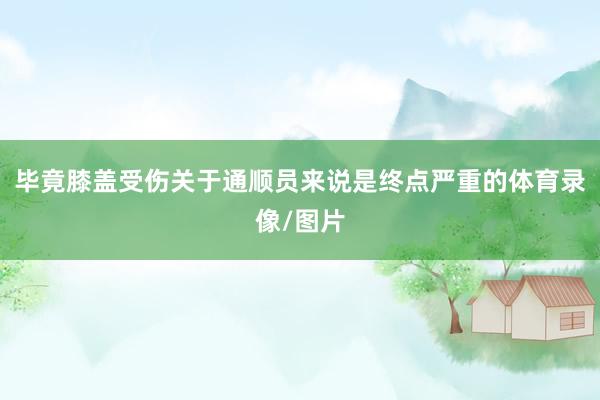 毕竟膝盖受伤关于通顺员来说是终点严重的体育录像/图片