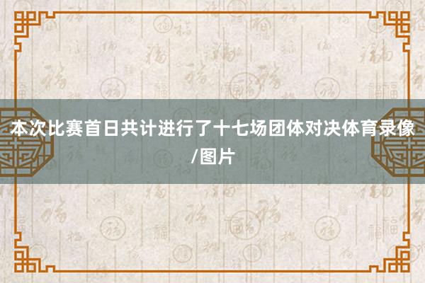 本次比赛首日共计进行了十七场团体对决体育录像/图片
