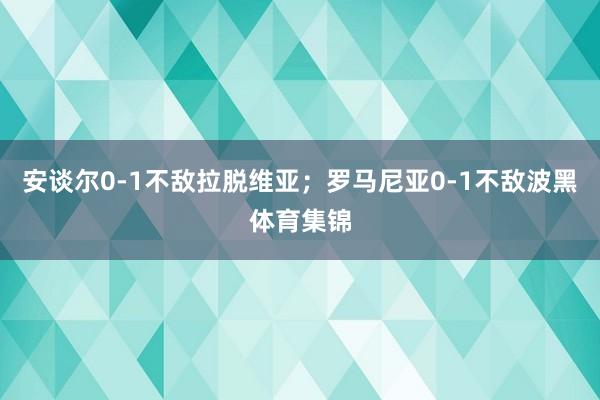 安谈尔0-1不敌拉脱维亚；罗马尼亚0-1不敌波黑体育集锦