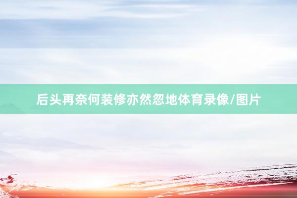 后头再奈何装修亦然忽地体育录像/图片