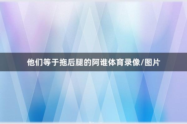他们等于拖后腿的阿谁体育录像/图片