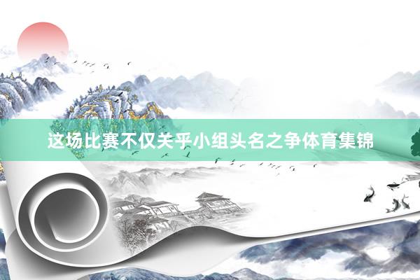 这场比赛不仅关乎小组头名之争体育集锦