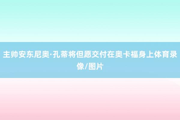 主帅安东尼奥·孔蒂将但愿交付在奥卡福身上体育录像/图片