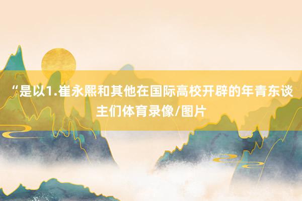 “是以1.崔永熙和其他在国际高校开辟的年青东谈主们体育录像/图片