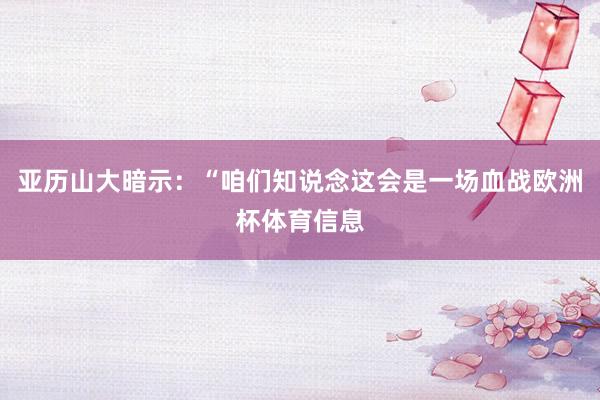 亚历山大暗示：“咱们知说念这会是一场血战欧洲杯体育信息