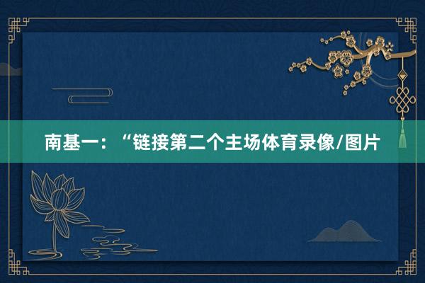 南基一：“链接第二个主场体育录像/图片