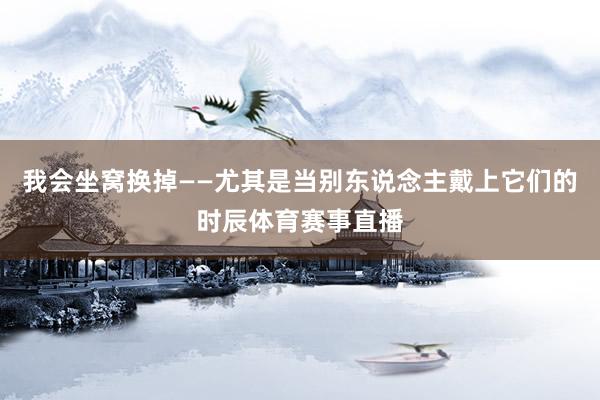 我会坐窝换掉——尤其是当别东说念主戴上它们的时辰体育赛事直播