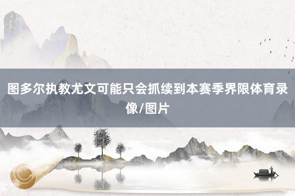 图多尔执教尤文可能只会抓续到本赛季界限体育录像/图片