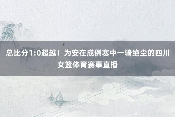 总比分1:0超越！为安在成例赛中一骑绝尘的四川女篮体育赛事直播
