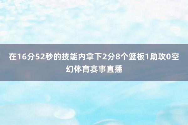 在16分52秒的技能内拿下2分8个篮板1助攻0空幻体育赛事直播