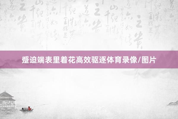 蹙迫端表里着花高效驱逐体育录像/图片