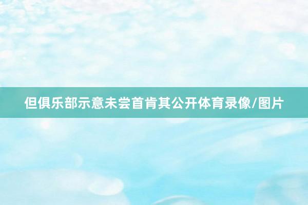 但俱乐部示意未尝首肯其公开体育录像/图片