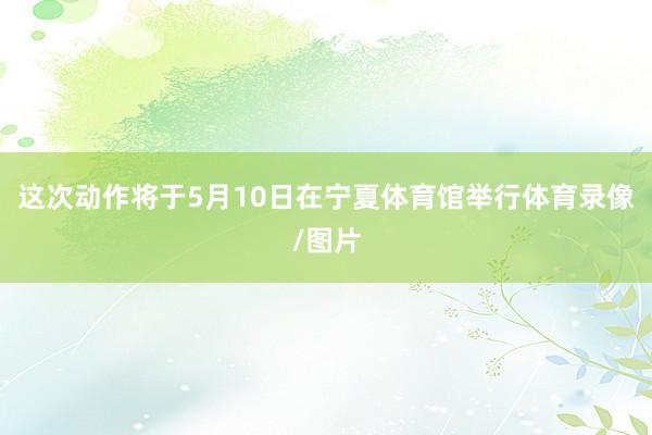 这次动作将于5月10日在宁夏体育馆举行体育录像/图片