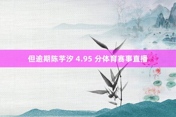 但逾期陈芋汐 4.95 分体育赛事直播