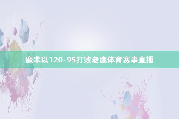 魔术以120-95打败老鹰体育赛事直播