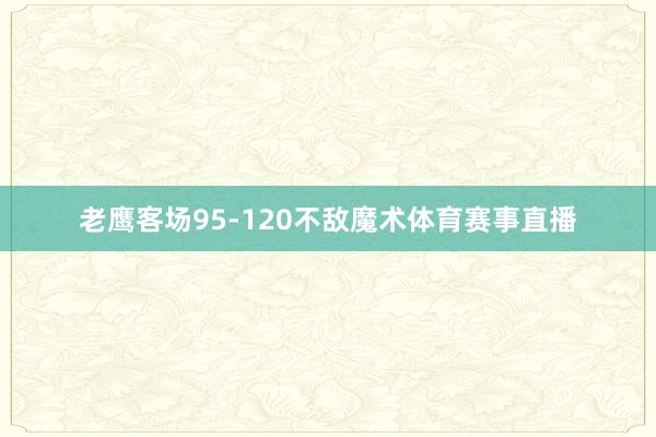 老鹰客场95-120不敌魔术体育赛事直播