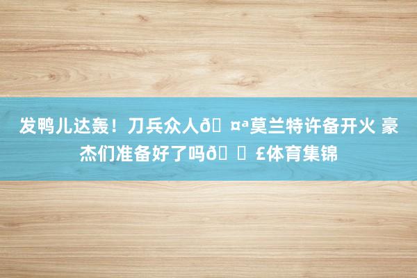 发鸭儿达轰！刀兵众人🤪莫兰特许备开火 豪杰们准备好了吗💣体育集锦