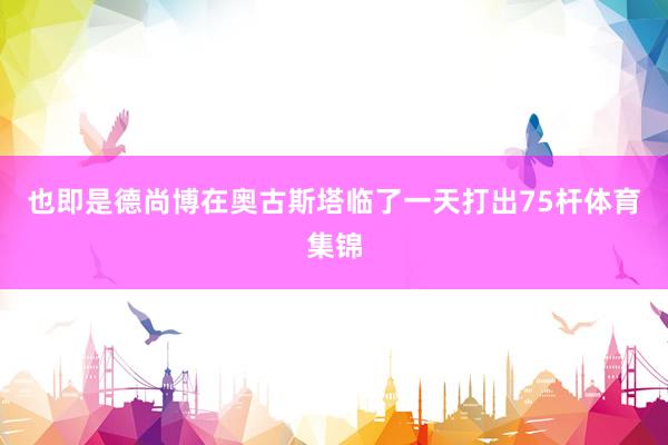 也即是德尚博在奥古斯塔临了一天打出75杆体育集锦
