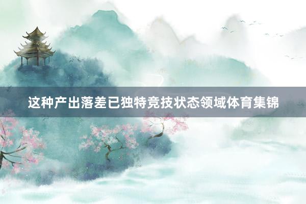 这种产出落差已独特竞技状态领域体育集锦