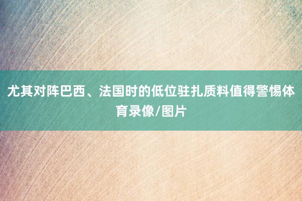 尤其对阵巴西、法国时的低位驻扎质料值得警惕体育录像/图片