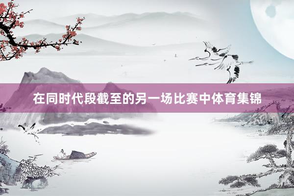 在同时代段截至的另一场比赛中体育集锦